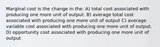 Marginal cost is the change in the: A) total cost associated with producing one more unit of output. B) average total cost associated with producing one more unit of output C) average variable cost associated with producing one more unit of output. D) opportunity cost associated with producing one more unit of output