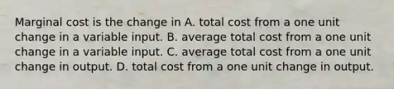 Marginal cost is the change in A. total cost from a one unit change in a variable input. B. average total cost from a one unit change in a variable input. C. average total cost from a one unit change in output. D. total cost from a one unit change in output.