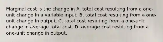 Marginal cost is the change in A. total cost resulting from a one-unit change in a variable input. B. total cost resulting from a one-unit change in output. C. total cost resulting from a one-unit change in average total cost. D. average cost resulting from a one-unit change in output.