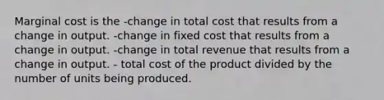 Marginal cost is the -change in total cost that results from a change in output. -change in fixed cost that results from a change in output. -change in total revenue that results from a change in output. - total cost of the product divided by the number of units being produced.