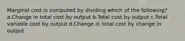 Marginal cost is computed by dividing which of the following? a.Change in total cost by output b.Total cost by output c.Total variable cost by output d.Change in total cost by change in output