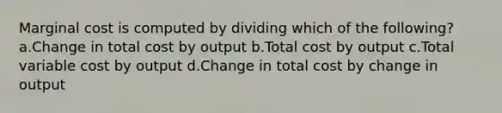 Marginal cost is computed by dividing which of the following? a.Change in total cost by output b.Total cost by output c.Total variable cost by output d.Change in total cost by change in output