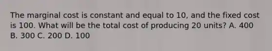 The marginal cost is constant and equal to 10, and the fixed cost is 100. What will be the total cost of producing 20 units? A. 400 B. 300 C. 200 D. 100