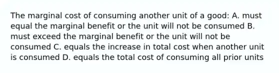 The marginal cost of consuming another unit of a good: A. must equal the marginal benefit or the unit will not be consumed B. must exceed the marginal benefit or the unit will not be consumed C. equals the increase in total cost when another unit is consumed D. equals the total cost of consuming all prior units