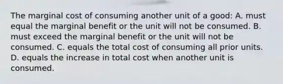 The marginal cost of consuming another unit of a good: A. must equal the marginal benefit or the unit will not be consumed. B. must exceed the marginal benefit or the unit will not be consumed. C. equals the total cost of consuming all prior units. D. equals the increase in total cost when another unit is consumed.