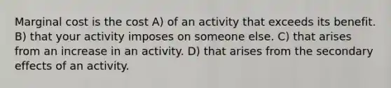 Marginal cost is the cost A) of an activity that exceeds its benefit. B) that your activity imposes on someone else. C) that arises from an increase in an activity. D) that arises from the secondary effects of an activity.