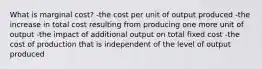 What is marginal cost? -the cost per unit of output produced -the increase in total cost resulting from producing one more unit of output -the impact of additional output on total fixed cost -the cost of production that is independent of the level of output produced