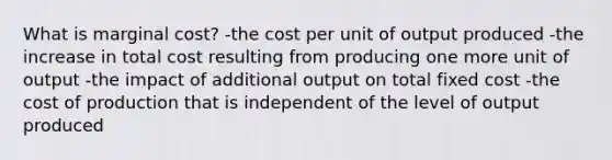 What is marginal cost? -the cost per unit of output produced -the increase in total cost resulting from producing one more unit of output -the impact of additional output on total fixed cost -the cost of production that is independent of the level of output produced