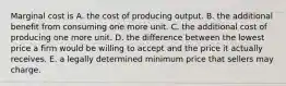 Marginal cost is A. the cost of producing output. B. the additional benefit from consuming one more unit. C. the additional cost of producing one more unit. D. the difference between the lowest price a firm would be willing to accept and the price it actually receives. E. a legally determined minimum price that sellers may charge.