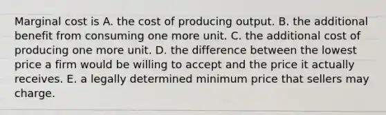 Marginal cost is A. the cost of producing output. B. the additional benefit from consuming one more unit. C. the additional cost of producing one more unit. D. the difference between the lowest price a firm would be willing to accept and the price it actually receives. E. a legally determined minimum price that sellers may charge.