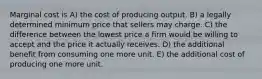 Marginal cost is A) the cost of producing output. B) a legally determined minimum price that sellers may charge. C) the difference between the lowest price a firm would be willing to accept and the price it actually receives. D) the additional benefit from consuming one more unit. E) the additional cost of producing one more unit.