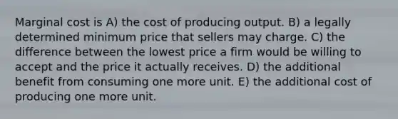 Marginal cost is A) the cost of producing output. B) a legally determined minimum price that sellers may charge. C) the difference between the lowest price a firm would be willing to accept and the price it actually receives. D) the additional benefit from consuming one more unit. E) the additional cost of producing one more unit.