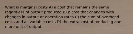 What is marginal cost? A) a cost that remains the same regardless of output produced B) a cost that changes with changes in output or operation rates C) the sum of overhead costs and all variable costs D) the extra cost of producing one more unit of output