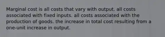 Marginal cost is all costs that vary with output. all costs associated with fixed inputs. all costs associated with the production of goods. the increase in total cost resulting from a one-unit increase in output.