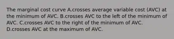 The marginal cost curve A.crosses average variable cost (AVC) at the minimum of AVC. B.crosses AVC to the left of the minimum of AVC. C.crosses AVC to the right of the minimum of AVC. D.crosses AVC at the maximum of AVC.