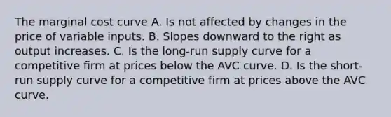 The marginal cost curve A. Is not affected by changes in the price of variable inputs. B. Slopes downward to the right as output increases. C. Is the long-run supply curve for a competitive firm at prices below the AVC curve. D. Is the short-run supply curve for a competitive firm at prices above the AVC curve.