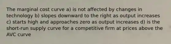 The marginal cost curve a) is not affected by changes in technology b) slopes downward to the right as output increases c) starts high and approaches zero as output increases d) is the short-run supply curve for a competitive firm at prices above the AVC curve