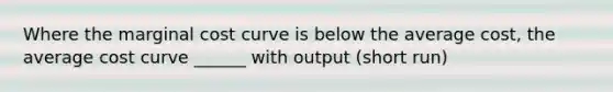 Where the marginal cost curve is below the average cost, the average cost curve ______ with output (short run)