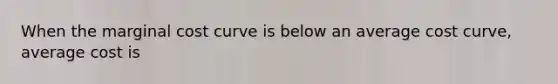 When the marginal cost curve is below an average cost curve, average cost is