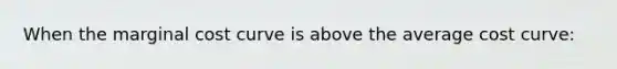 When the marginal cost curve is above the average cost curve: