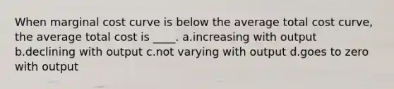 When marginal cost curve is below the average total cost curve, the average total cost is ____. a.increasing with output b.declining with output c.not varying with output d.goes to zero with output