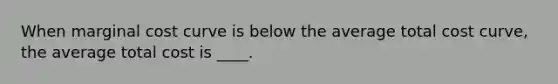 When marginal cost curve is below the average total cost curve, the average total cost is ____.