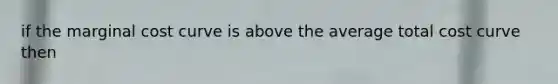 if the marginal cost curve is above the average total cost curve then