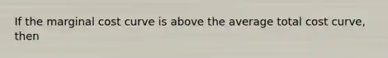 If the marginal cost curve is above the average total cost curve, then