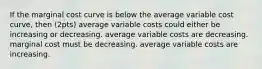 If the marginal cost curve is below the average variable cost curve, then (2pts) average variable costs could either be increasing or decreasing. average variable costs are decreasing. marginal cost must be decreasing. average variable costs are increasing.