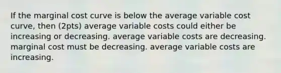 If the marginal cost curve is below the average variable cost curve, then (2pts) average variable costs could either be increasing or decreasing. average variable costs are decreasing. marginal cost must be decreasing. average variable costs are increasing.