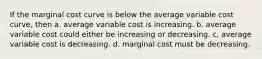 If the marginal cost curve is below the average variable cost curve, then a. average variable cost is increasing. b. average variable cost could either be increasing or decreasing. c. average variable cost is decreasing. d. marginal cost must be decreasing.