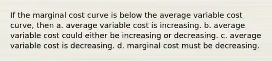 If the marginal cost curve is below the average variable cost curve, then a. average variable cost is increasing. b. average variable cost could either be increasing or decreasing. c. average variable cost is decreasing. d. marginal cost must be decreasing.