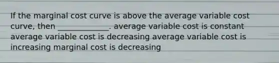 If the marginal cost curve is above the average variable cost curve, then _____________. average variable cost is constant average variable cost is decreasing average variable cost is increasing marginal cost is decreasing