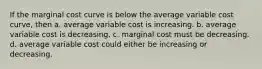 If the marginal cost curve is below the average variable cost curve, then a. average variable cost is increasing. b. average variable cost is decreasing. c. marginal cost must be decreasing. d. average variable cost could either be increasing or decreasing.