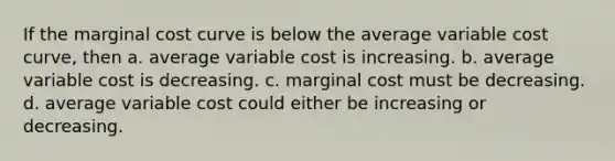 If the marginal cost curve is below the average variable cost curve, then a. average variable cost is increasing. b. average variable cost is decreasing. c. marginal cost must be decreasing. d. average variable cost could either be increasing or decreasing.