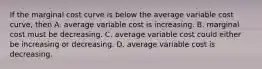 If the marginal cost curve is below the average variable cost​ curve, then A. average variable cost is increasing. B. marginal cost must be decreasing. C. average variable cost could either be increasing or decreasing. D. average variable cost is decreasing.