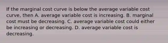 If the marginal cost curve is below the average variable cost​ curve, then A. average variable cost is increasing. B. marginal cost must be decreasing. C. average variable cost could either be increasing or decreasing. D. average variable cost is decreasing.