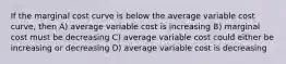 If the marginal cost curve is below the average variable cost curve, then A) average variable cost is increasing B) marginal cost must be decreasing C) average variable cost could either be increasing or decreasing D) average variable cost is decreasing