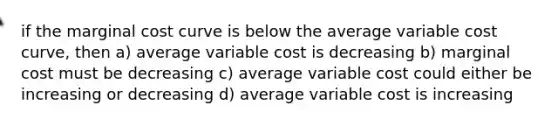 if the marginal cost curve is below the average variable cost curve, then a) average variable cost is decreasing b) marginal cost must be decreasing c) average variable cost could either be increasing or decreasing d) average variable cost is increasing