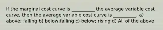 If the marginal cost curve is __________ the average variable cost curve, then the average variable cost curve is __________. a) above; falling b) below;falling c) below; rising d) All of the above