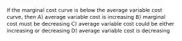 If the marginal cost curve is below the average variable cost curve, then A) average variable cost is increasing B) marginal cost must be decreasing C) average variable cost could be either increasing or decreasing D) average variable cost is decreasing