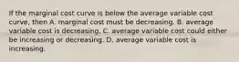 If the marginal cost curve is below the average variable cost​ curve, then A. marginal cost must be decreasing. B. average variable cost is decreasing. C. average variable cost could either be increasing or decreasing. D. average variable cost is increasing.