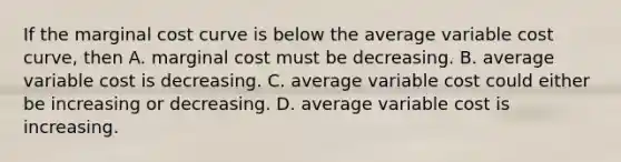 If the marginal cost curve is below the average variable cost​ curve, then A. marginal cost must be decreasing. B. average variable cost is decreasing. C. average variable cost could either be increasing or decreasing. D. average variable cost is increasing.