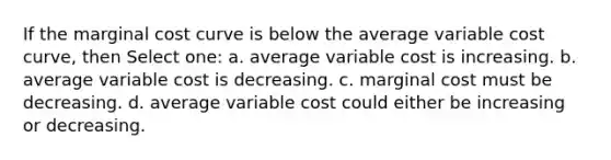 If the marginal cost curve is below the average variable cost curve, then Select one: a. average variable cost is increasing. b. average variable cost is decreasing. c. marginal cost must be decreasing. d. average variable cost could either be increasing or decreasing.