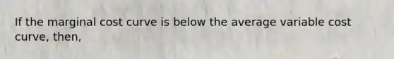 If the marginal cost curve is below the average variable cost curve, then,