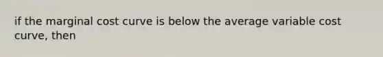 if the marginal cost curve is below the average variable cost curve, then