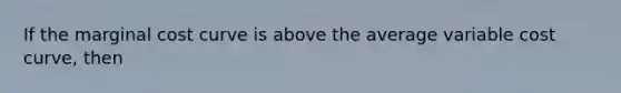 If the marginal cost curve is above the average variable cost curve, then