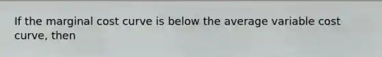 If the marginal cost curve is below the average variable cost​ curve, then