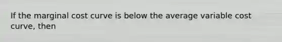 If the marginal cost curve is below the average variable cost curve, then