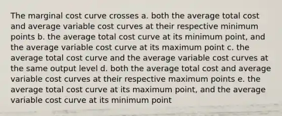 The marginal cost curve crosses a. both the average total cost and average variable cost curves at their respective minimum points b. the average total cost curve at its minimum point, and the average variable cost curve at its maximum point c. the average total cost curve and the average variable cost curves at the same output level d. both the average total cost and average variable cost curves at their respective maximum points e. the average total cost curve at its maximum point, and the average variable cost curve at its minimum point